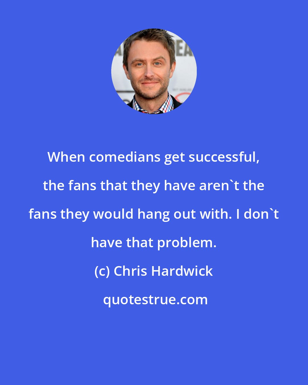 Chris Hardwick: When comedians get successful, the fans that they have aren't the fans they would hang out with. I don't have that problem.