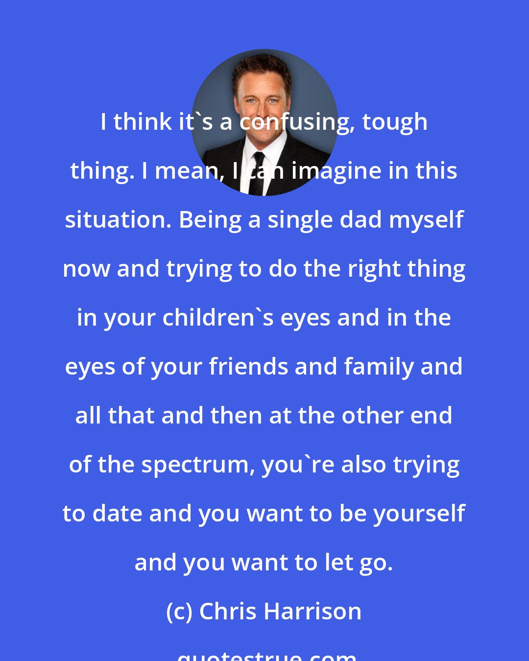 Chris Harrison: I think it's a confusing, tough thing. I mean, I can imagine in this situation. Being a single dad myself now and trying to do the right thing in your children's eyes and in the eyes of your friends and family and all that and then at the other end of the spectrum, you're also trying to date and you want to be yourself and you want to let go.