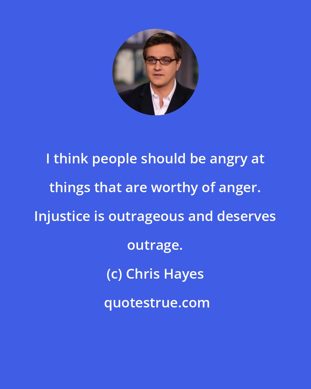 Chris Hayes: I think people should be angry at things that are worthy of anger. Injustice is outrageous and deserves outrage.