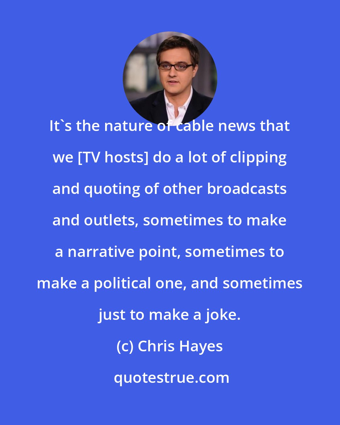 Chris Hayes: It`s the nature of cable news that we [TV hosts] do a lot of clipping and quoting of other broadcasts and outlets, sometimes to make a narrative point, sometimes to make a political one, and sometimes just to make a joke.