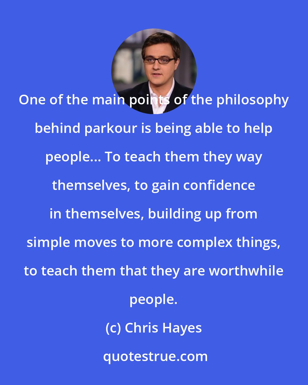 Chris Hayes: One of the main points of the philosophy behind parkour is being able to help people... To teach them they way themselves, to gain confidence in themselves, building up from simple moves to more complex things, to teach them that they are worthwhile people.