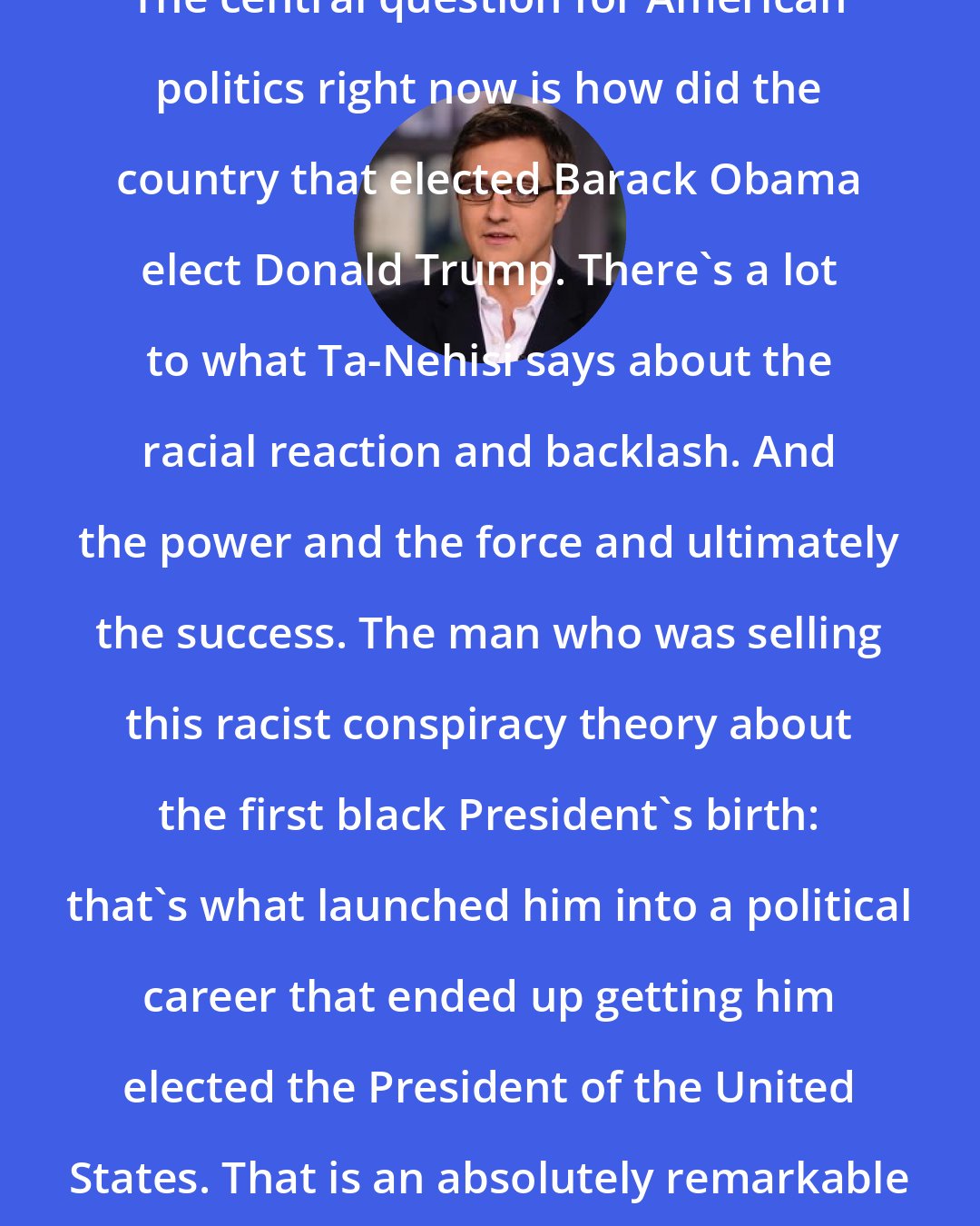 Chris Hayes: The central question for American politics right now is how did the country that elected Barack Obama elect Donald Trump. There's a lot to what Ta-Nehisi says about the racial reaction and backlash. And the power and the force and ultimately the success. The man who was selling this racist conspiracy theory about the first black President's birth: that's what launched him into a political career that ended up getting him elected the President of the United States. That is an absolutely remarkable fact.