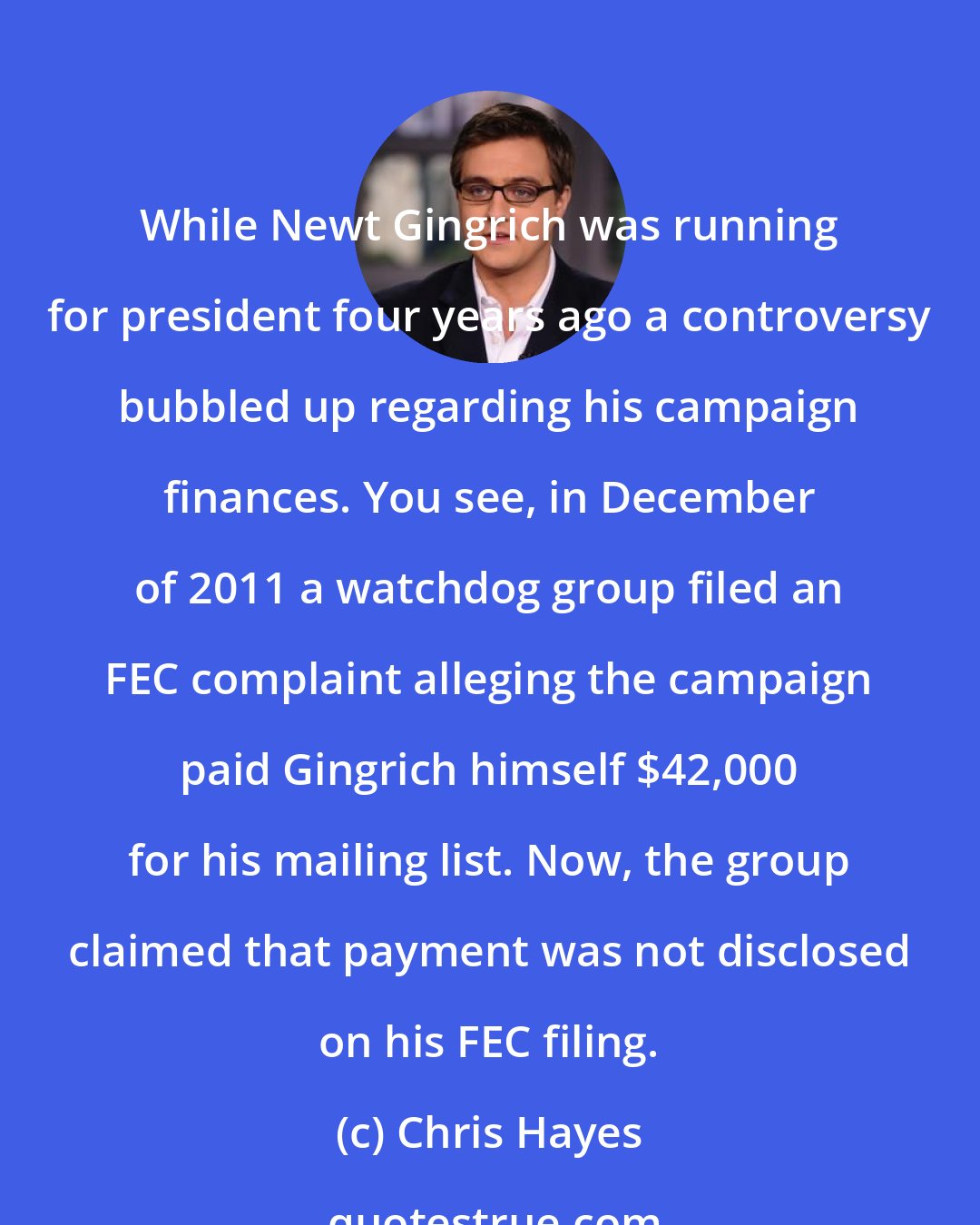 Chris Hayes: While Newt Gingrich was running for president four years ago a controversy bubbled up regarding his campaign finances. You see, in December of 2011 a watchdog group filed an FEC complaint alleging the campaign paid Gingrich himself $42,000 for his mailing list. Now, the group claimed that payment was not disclosed on his FEC filing.