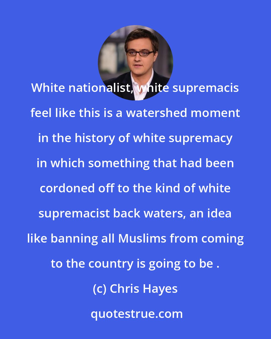 Chris Hayes: White nationalist, white supremacis feel like this is a watershed moment in the history of white supremacy in which something that had been cordoned off to the kind of white supremacist back waters, an idea like banning all Muslims from coming to the country is going to be .