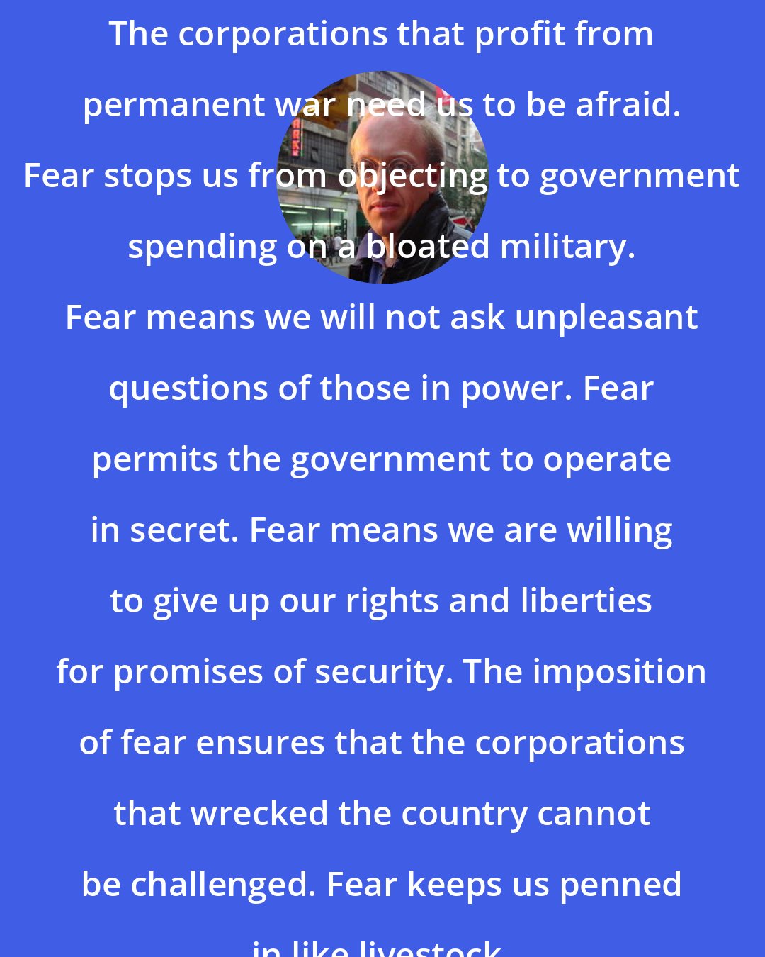 Chris Hedges: The corporations that profit from permanent war need us to be afraid. Fear stops us from objecting to government spending on a bloated military. Fear means we will not ask unpleasant questions of those in power. Fear permits the government to operate in secret. Fear means we are willing to give up our rights and liberties for promises of security. The imposition of fear ensures that the corporations that wrecked the country cannot be challenged. Fear keeps us penned in like livestock.