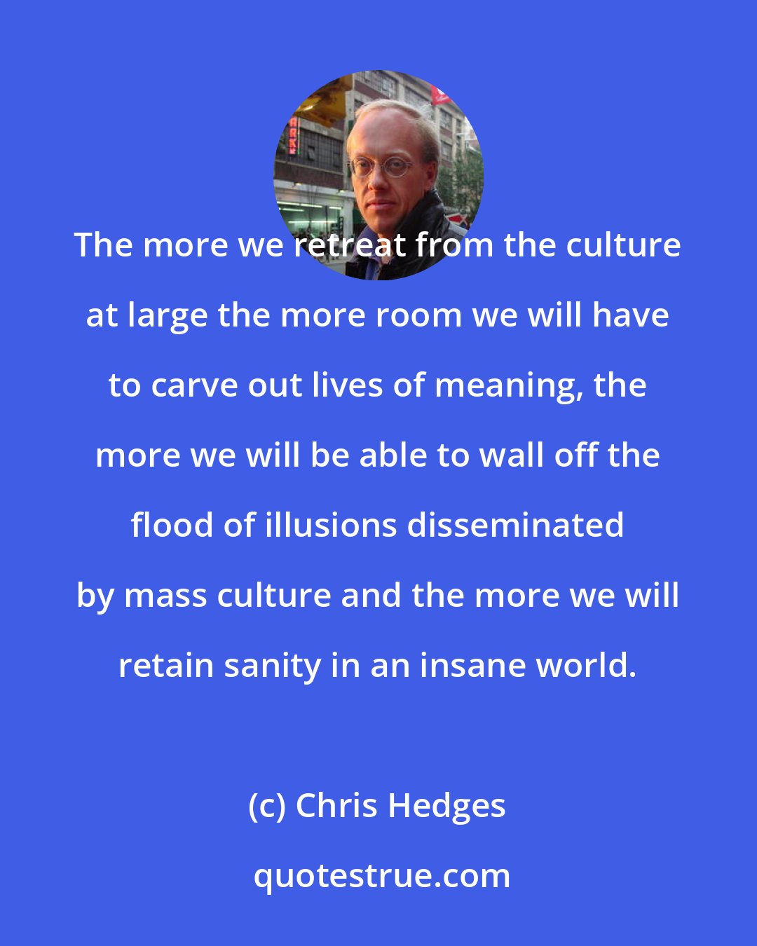 Chris Hedges: The more we retreat from the culture at large the more room we will have to carve out lives of meaning, the more we will be able to wall off the flood of illusions disseminated by mass culture and the more we will retain sanity in an insane world.