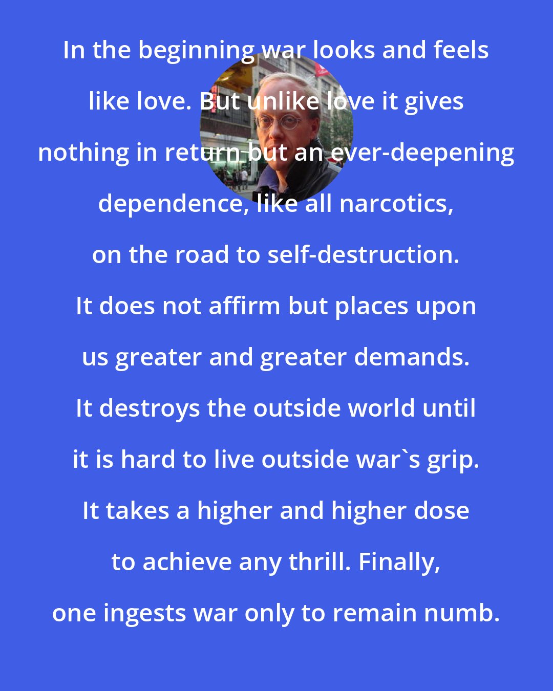 Chris Hedges: In the beginning war looks and feels like love. But unlike love it gives nothing in return but an ever-deepening dependence, like all narcotics, on the road to self-destruction. It does not affirm but places upon us greater and greater demands. It destroys the outside world until it is hard to live outside war's grip. It takes a higher and higher dose to achieve any thrill. Finally, one ingests war only to remain numb.