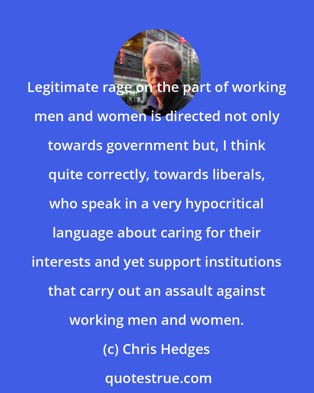 Chris Hedges: Legitimate rage on the part of working men and women is directed not only towards government but, I think quite correctly, towards liberals, who speak in a very hypocritical language about caring for their interests and yet support institutions that carry out an assault against working men and women.