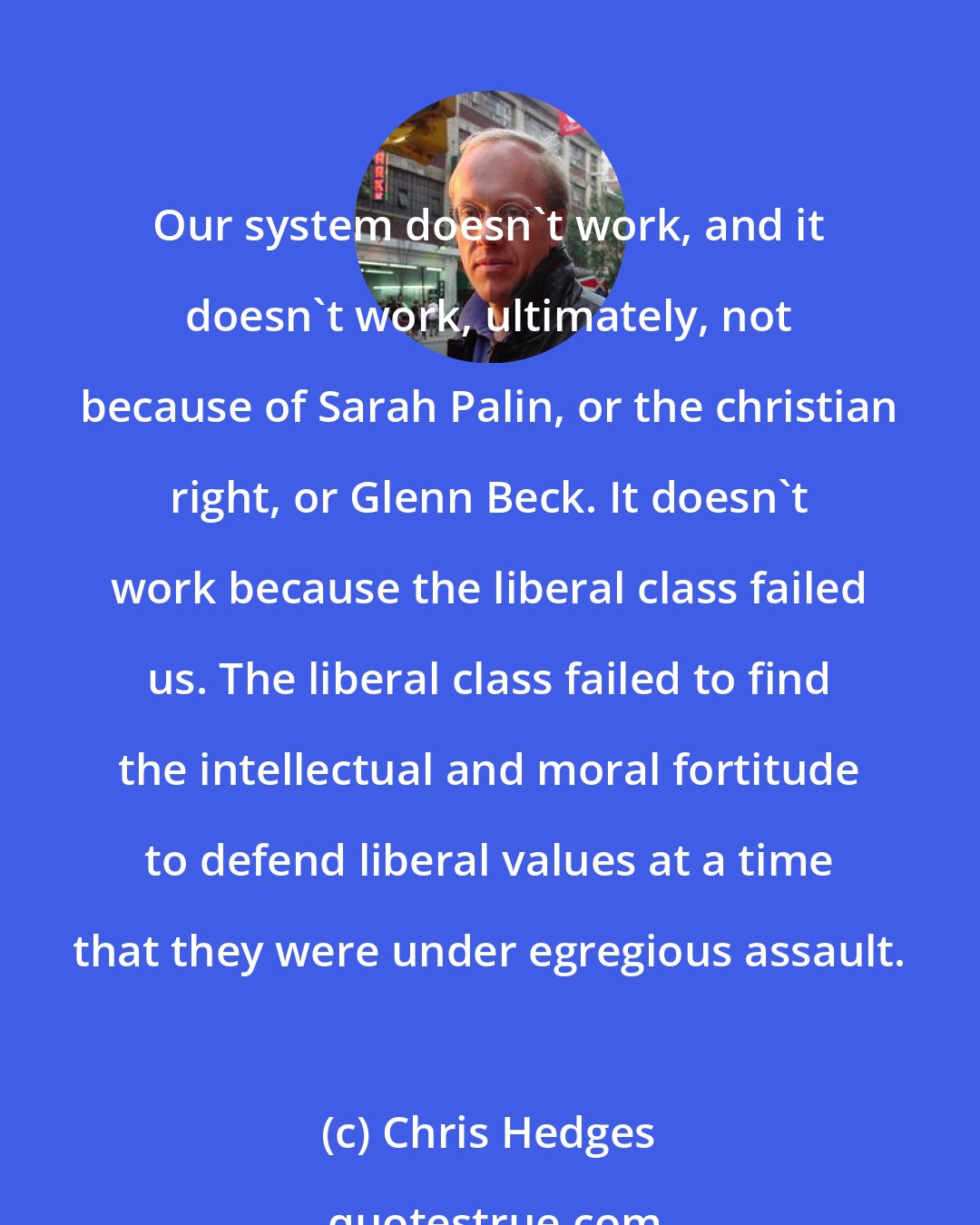 Chris Hedges: Our system doesn't work, and it doesn't work, ultimately, not because of Sarah Palin, or the christian right, or Glenn Beck. It doesn't work because the liberal class failed us. The liberal class failed to find the intellectual and moral fortitude to defend liberal values at a time that they were under egregious assault.