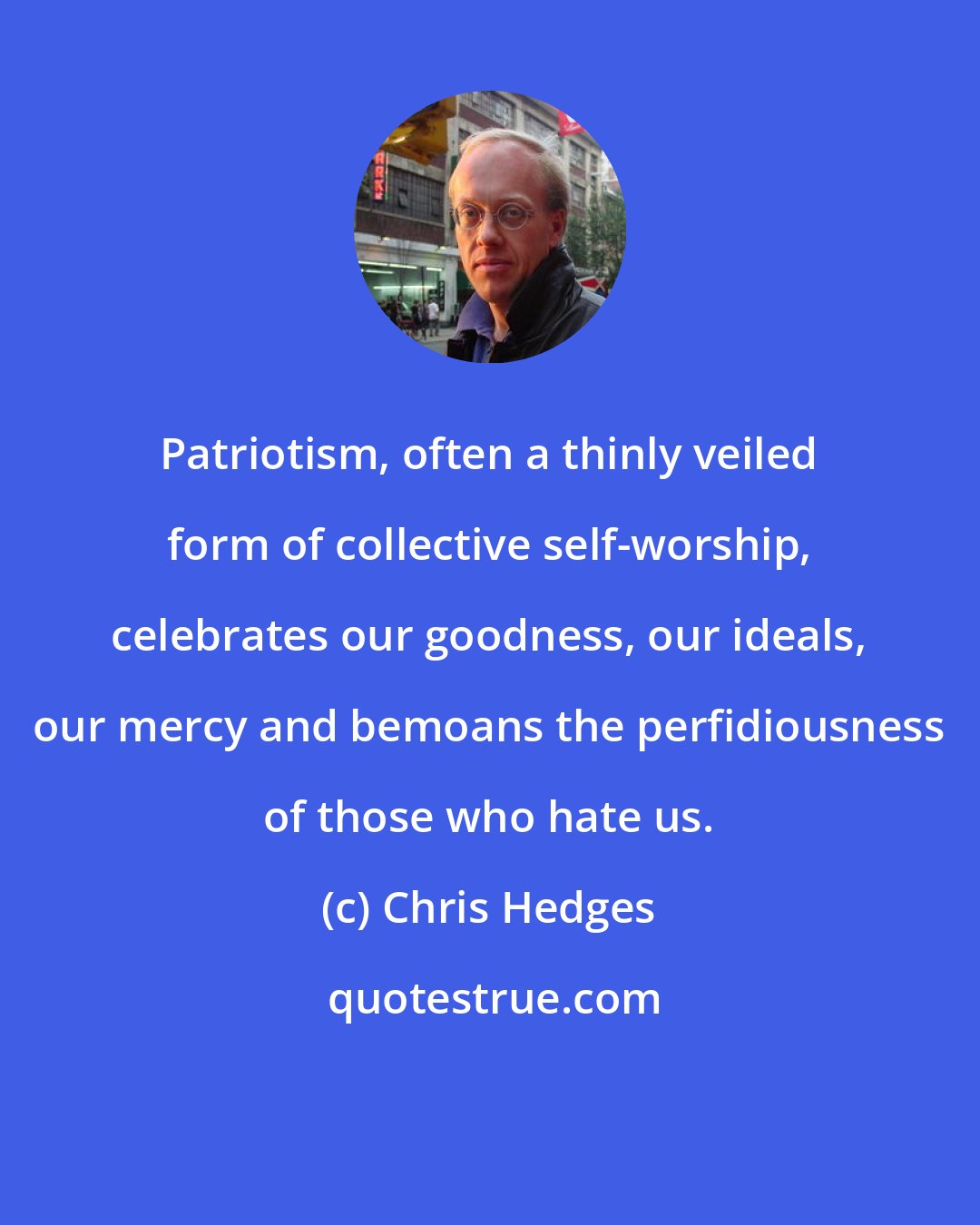 Chris Hedges: Patriotism, often a thinly veiled form of collective self-worship, celebrates our goodness, our ideals, our mercy and bemoans the perfidiousness of those who hate us.