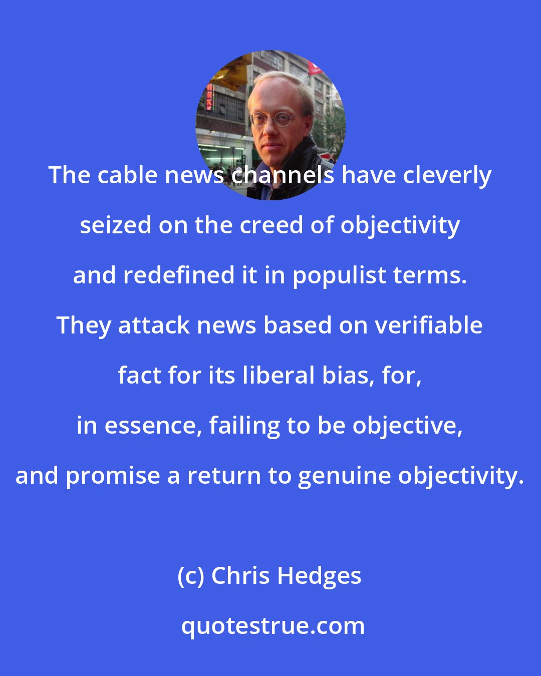 Chris Hedges: The cable news channels have cleverly seized on the creed of objectivity and redefined it in populist terms. They attack news based on verifiable fact for its liberal bias, for, in essence, failing to be objective, and promise a return to genuine objectivity.