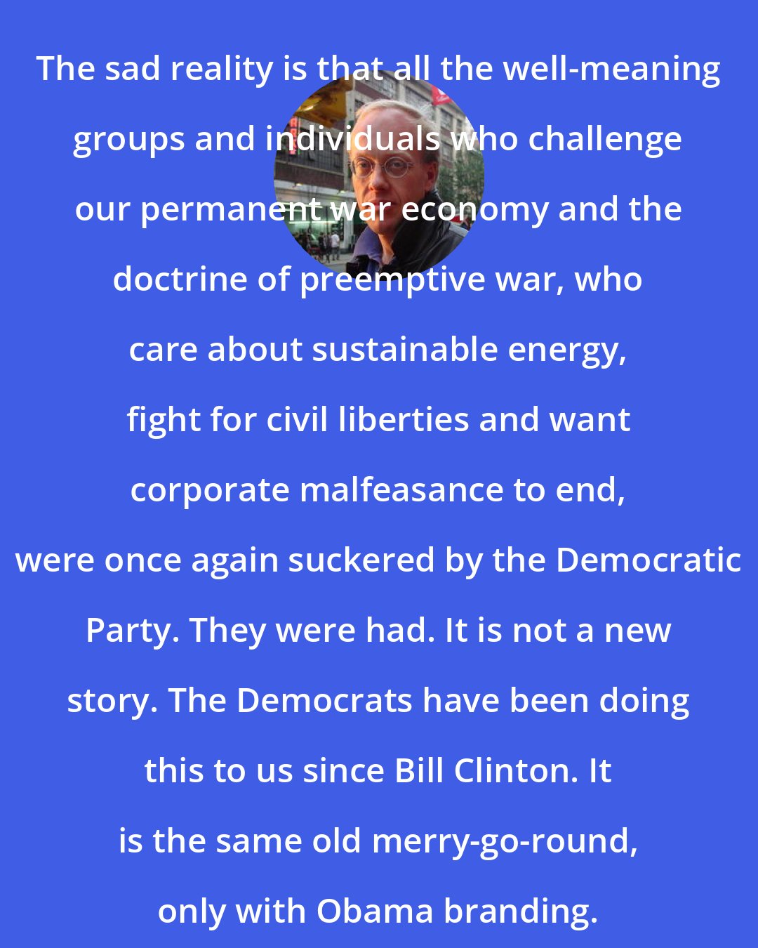 Chris Hedges: The sad reality is that all the well-meaning groups and individuals who challenge our permanent war economy and the doctrine of preemptive war, who care about sustainable energy, fight for civil liberties and want corporate malfeasance to end, were once again suckered by the Democratic Party. They were had. It is not a new story. The Democrats have been doing this to us since Bill Clinton. It is the same old merry-go-round, only with Obama branding.