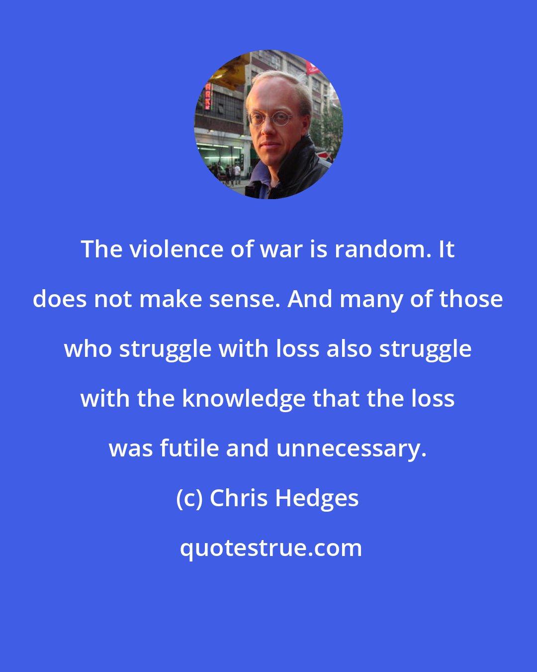 Chris Hedges: The violence of war is random. It does not make sense. And many of those who struggle with loss also struggle with the knowledge that the loss was futile and unnecessary.