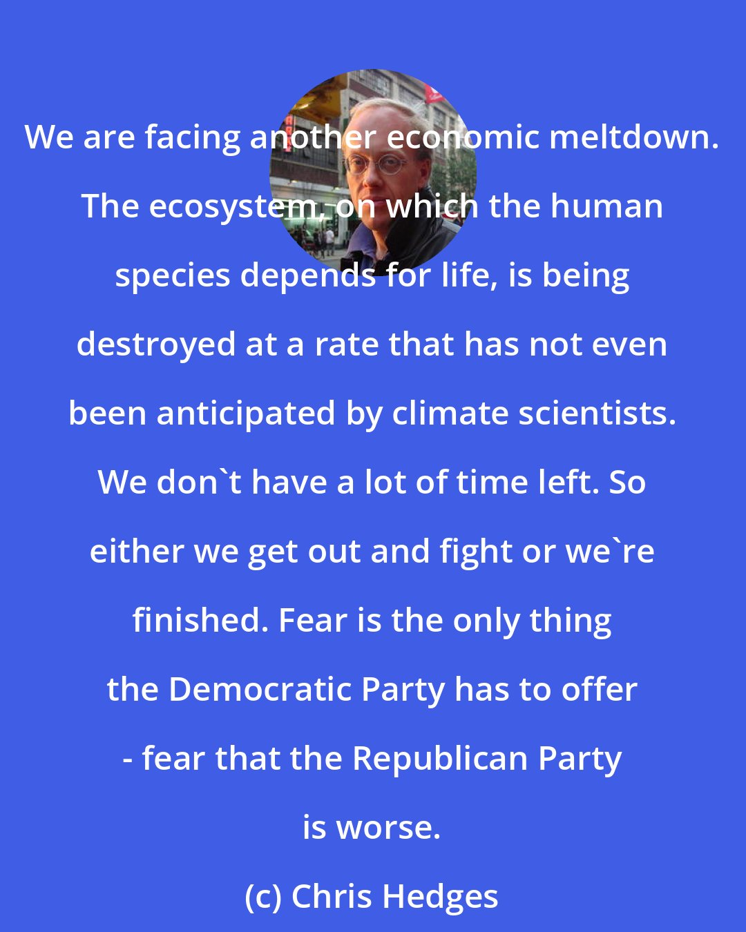 Chris Hedges: We are facing another economic meltdown. The ecosystem, on which the human species depends for life, is being destroyed at a rate that has not even been anticipated by climate scientists. We don't have a lot of time left. So either we get out and fight or we're finished. Fear is the only thing the Democratic Party has to offer - fear that the Republican Party is worse.