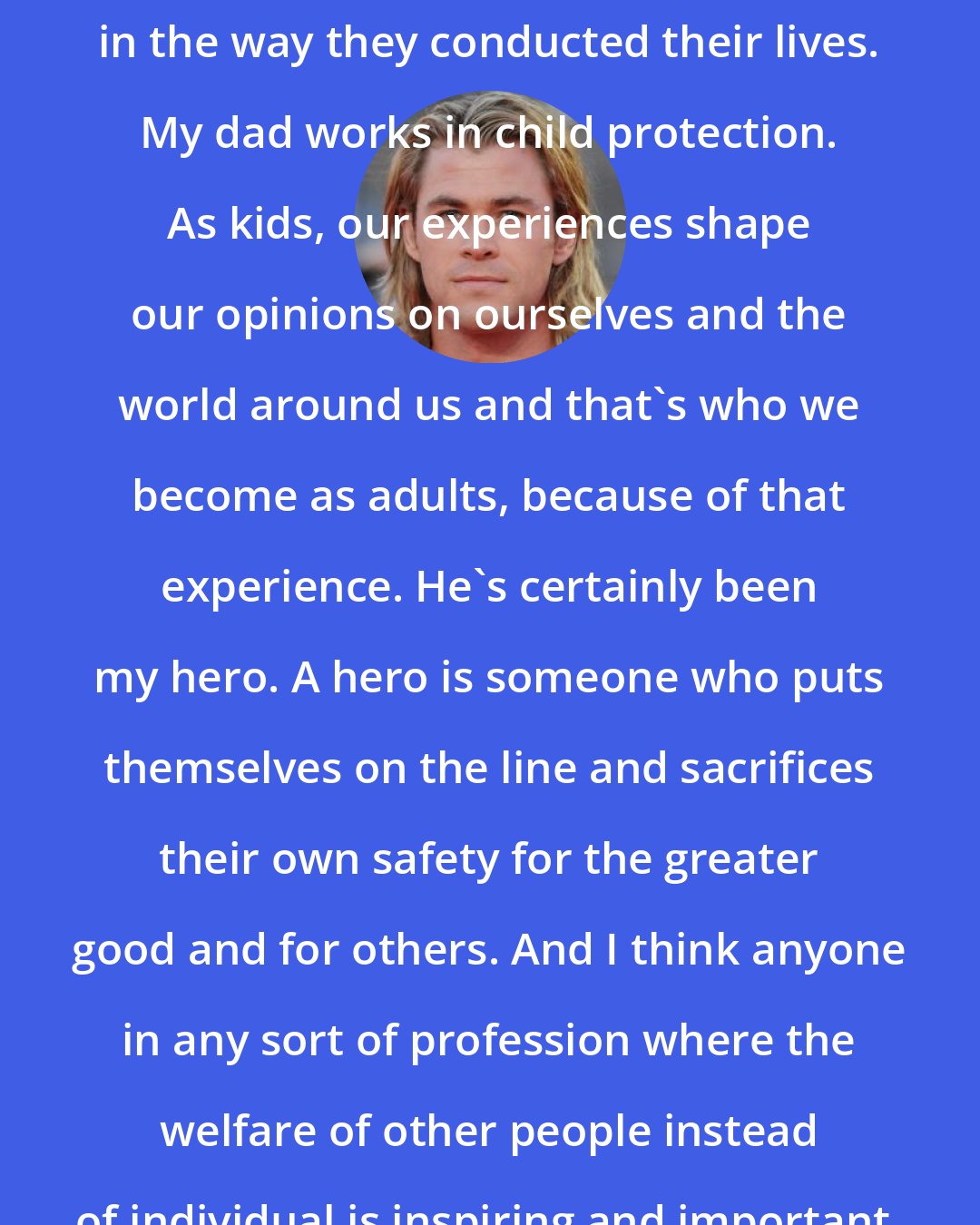 Chris Hemsworth: Growing up, my parents were my heroes in the way they conducted their lives. My dad works in child protection. As kids, our experiences shape our opinions on ourselves and the world around us and that's who we become as adults, because of that experience. He's certainly been my hero. A hero is someone who puts themselves on the line and sacrifices their own safety for the greater good and for others. And I think anyone in any sort of profession where the welfare of other people instead of individual is inspiring and important.