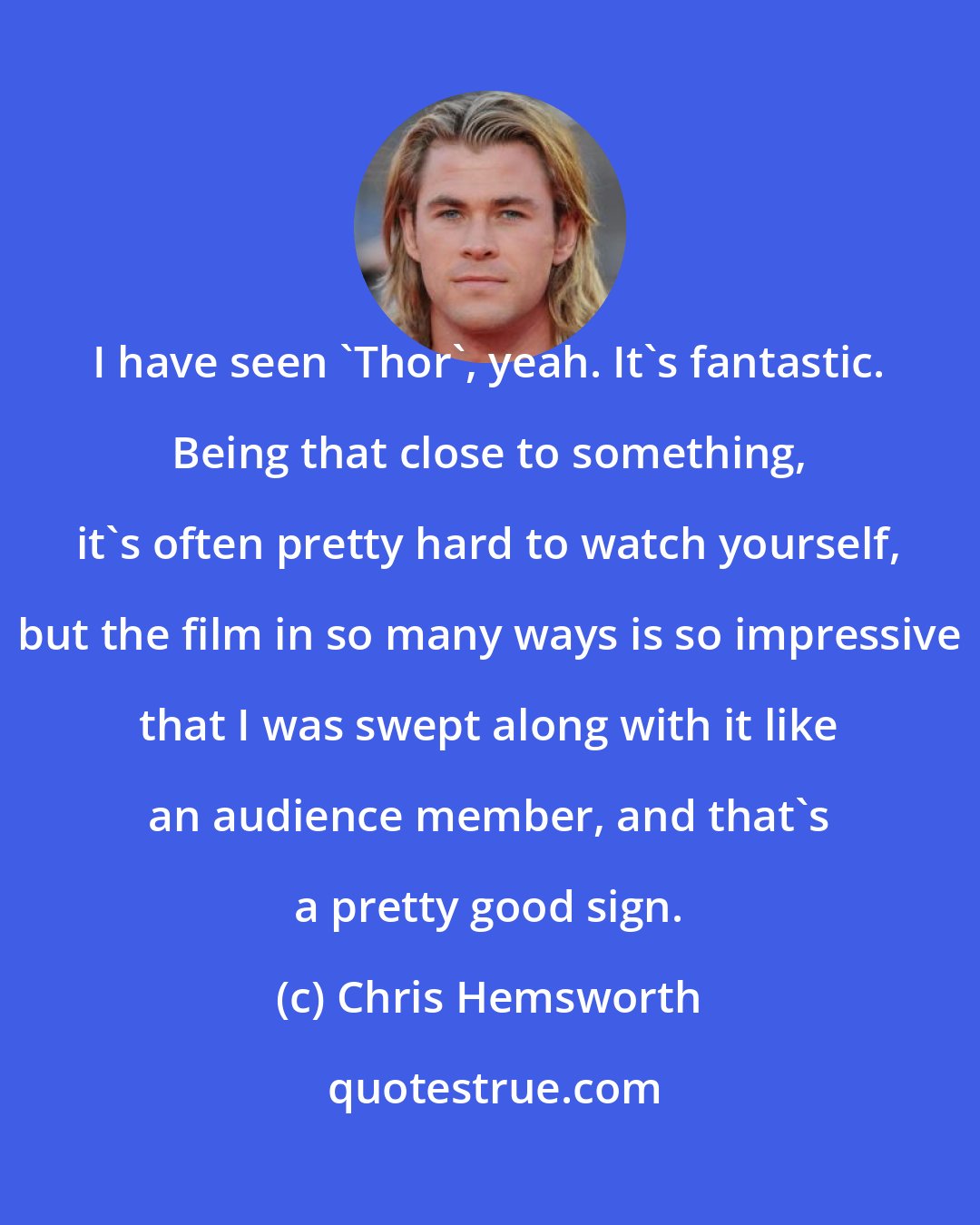 Chris Hemsworth: I have seen 'Thor', yeah. It's fantastic. Being that close to something, it's often pretty hard to watch yourself, but the film in so many ways is so impressive that I was swept along with it like an audience member, and that's a pretty good sign.