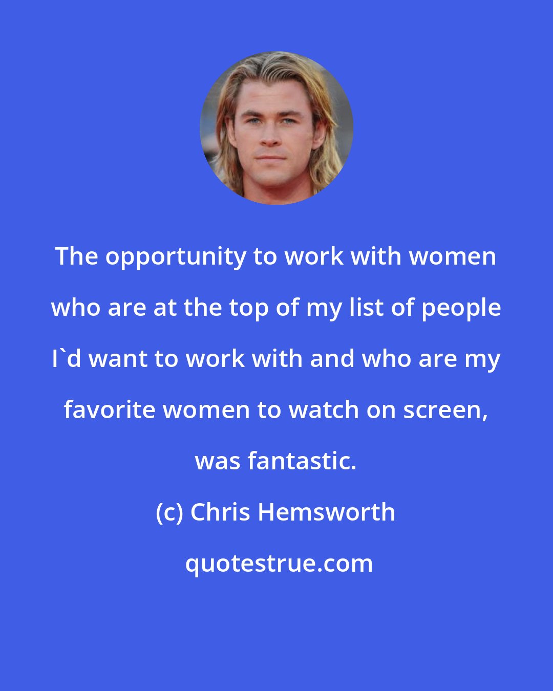 Chris Hemsworth: The opportunity to work with women who are at the top of my list of people I'd want to work with and who are my favorite women to watch on screen, was fantastic.