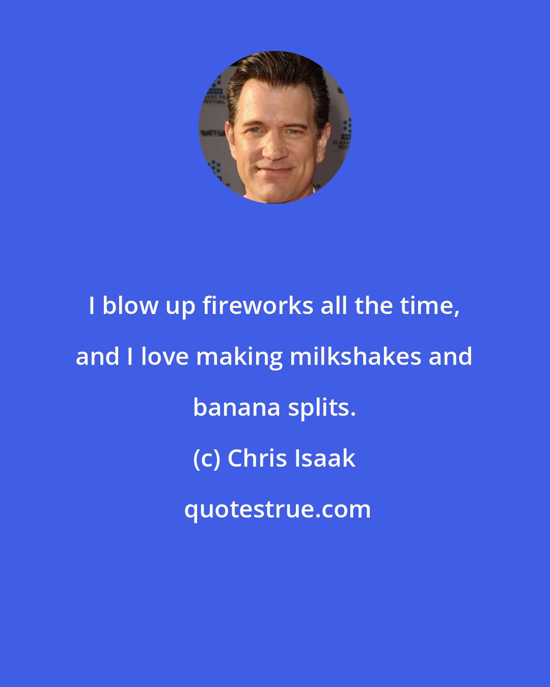 Chris Isaak: I blow up fireworks all the time, and I love making milkshakes and banana splits.