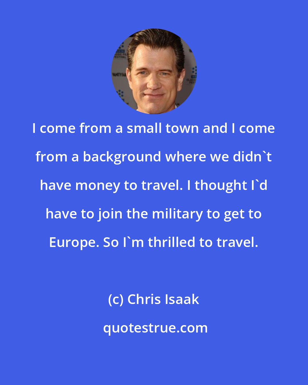 Chris Isaak: I come from a small town and I come from a background where we didn't have money to travel. I thought I'd have to join the military to get to Europe. So I'm thrilled to travel.