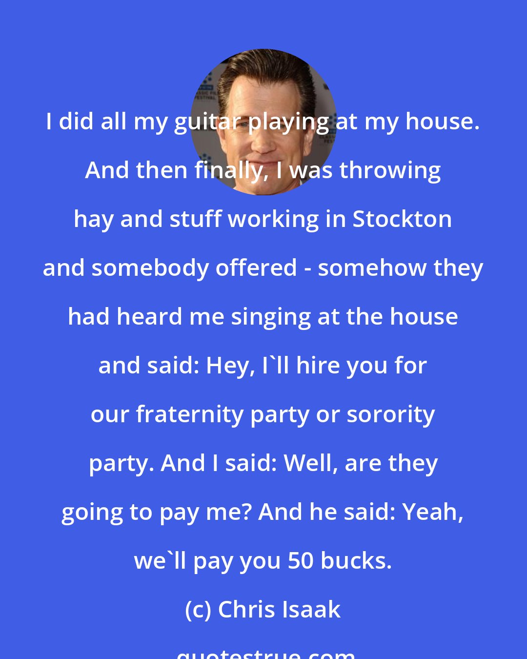 Chris Isaak: I did all my guitar playing at my house. And then finally, I was throwing hay and stuff working in Stockton and somebody offered - somehow they had heard me singing at the house and said: Hey, I'll hire you for our fraternity party or sorority party. And I said: Well, are they going to pay me? And he said: Yeah, we'll pay you 50 bucks.