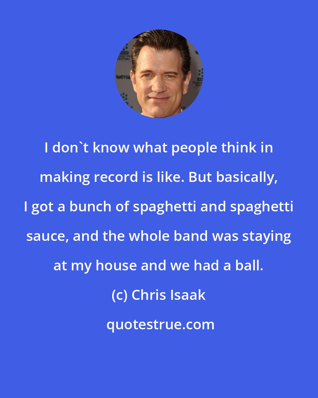 Chris Isaak: I don't know what people think in making record is like. But basically, I got a bunch of spaghetti and spaghetti sauce, and the whole band was staying at my house and we had a ball.