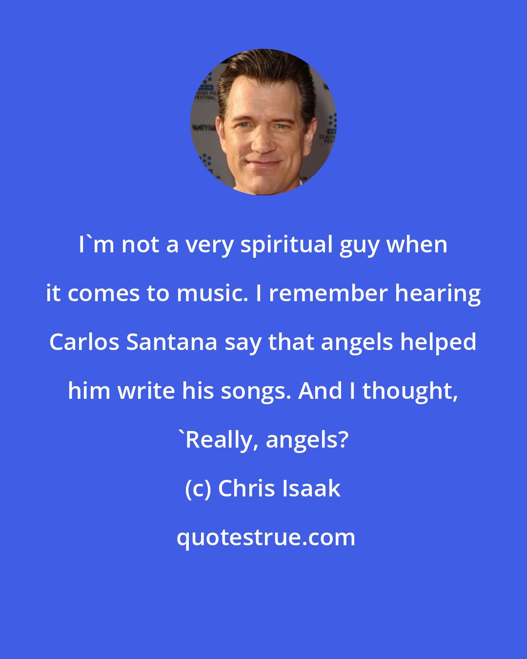 Chris Isaak: I'm not a very spiritual guy when it comes to music. I remember hearing Carlos Santana say that angels helped him write his songs. And I thought, 'Really, angels?