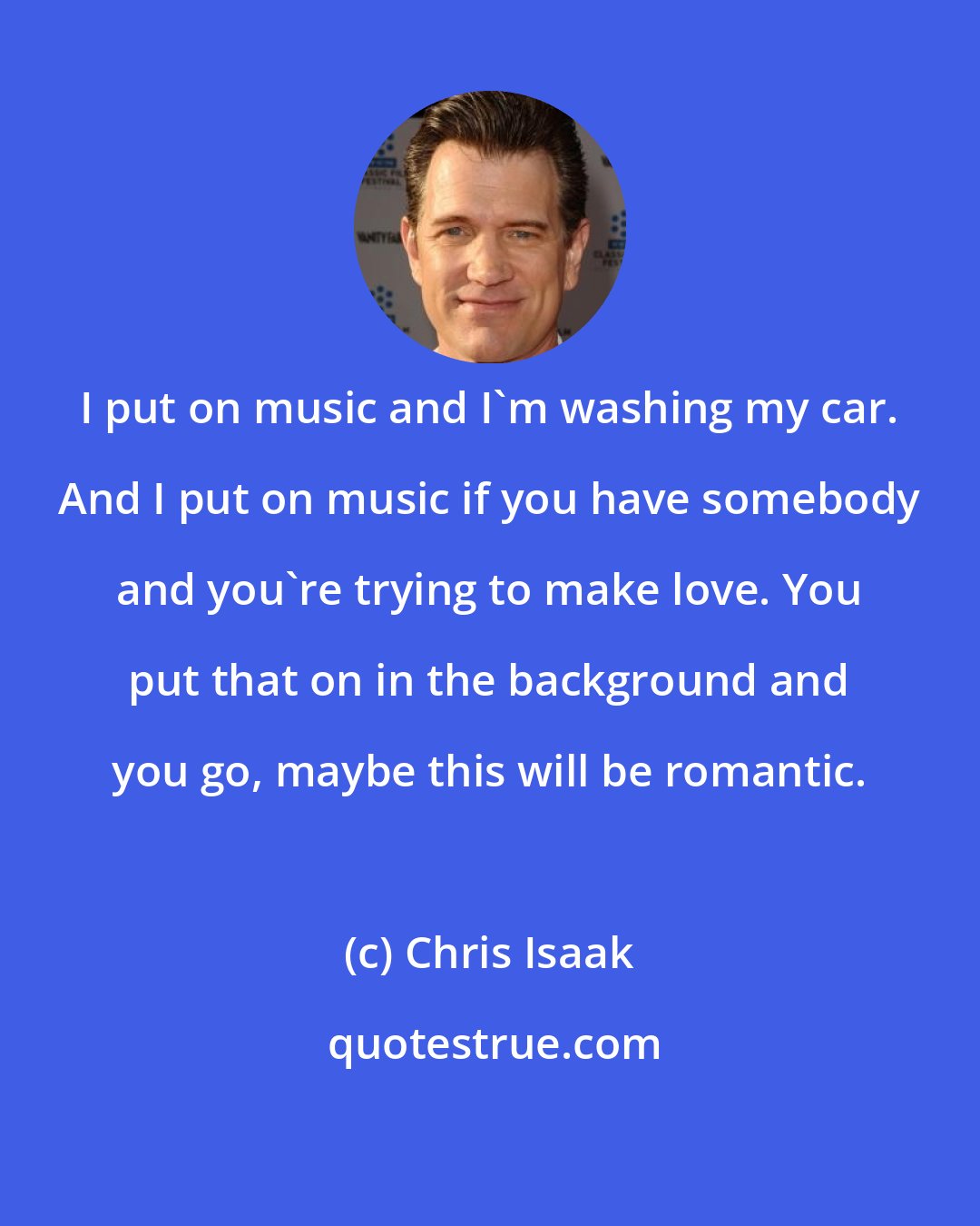 Chris Isaak: I put on music and I'm washing my car. And I put on music if you have somebody and you're trying to make love. You put that on in the background and you go, maybe this will be romantic.