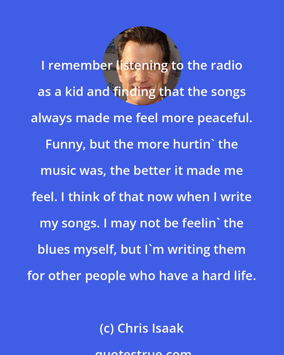 Chris Isaak: I remember listening to the radio as a kid and finding that the songs always made me feel more peaceful. Funny, but the more hurtin' the music was, the better it made me feel. I think of that now when I write my songs. I may not be feelin' the blues myself, but I'm writing them for other people who have a hard life.