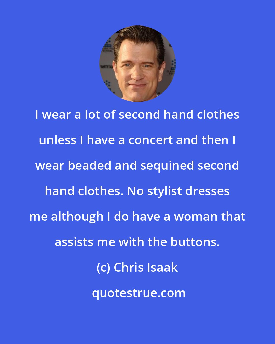 Chris Isaak: I wear a lot of second hand clothes unless I have a concert and then I wear beaded and sequined second hand clothes. No stylist dresses me although I do have a woman that assists me with the buttons.