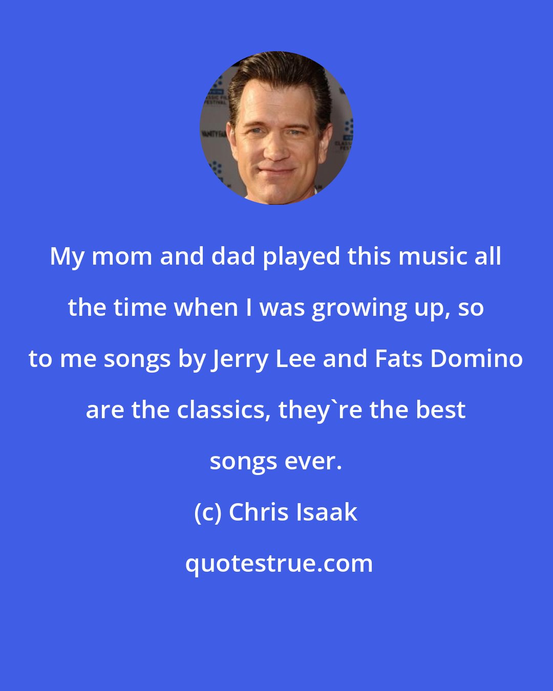 Chris Isaak: My mom and dad played this music all the time when I was growing up, so to me songs by Jerry Lee and Fats Domino are the classics, they're the best songs ever.