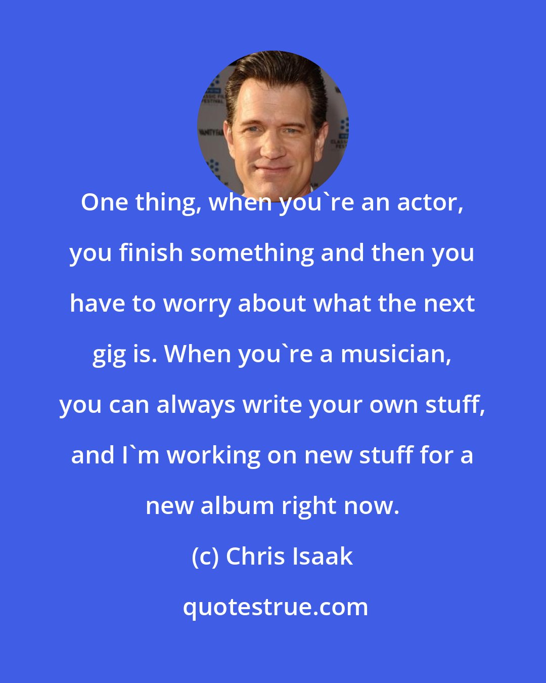 Chris Isaak: One thing, when you're an actor, you finish something and then you have to worry about what the next gig is. When you're a musician, you can always write your own stuff, and I'm working on new stuff for a new album right now.