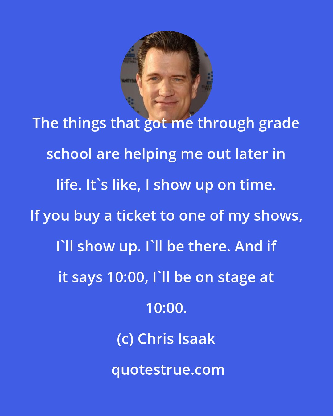 Chris Isaak: The things that got me through grade school are helping me out later in life. It's like, I show up on time. If you buy a ticket to one of my shows, I'll show up. I'll be there. And if it says 10:00, I'll be on stage at 10:00.