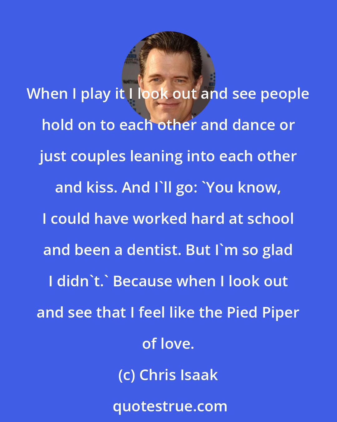 Chris Isaak: When I play it I look out and see people hold on to each other and dance or just couples leaning into each other and kiss. And I'll go: 'You know, I could have worked hard at school and been a dentist. But I'm so glad I didn't.' Because when I look out and see that I feel like the Pied Piper of love.