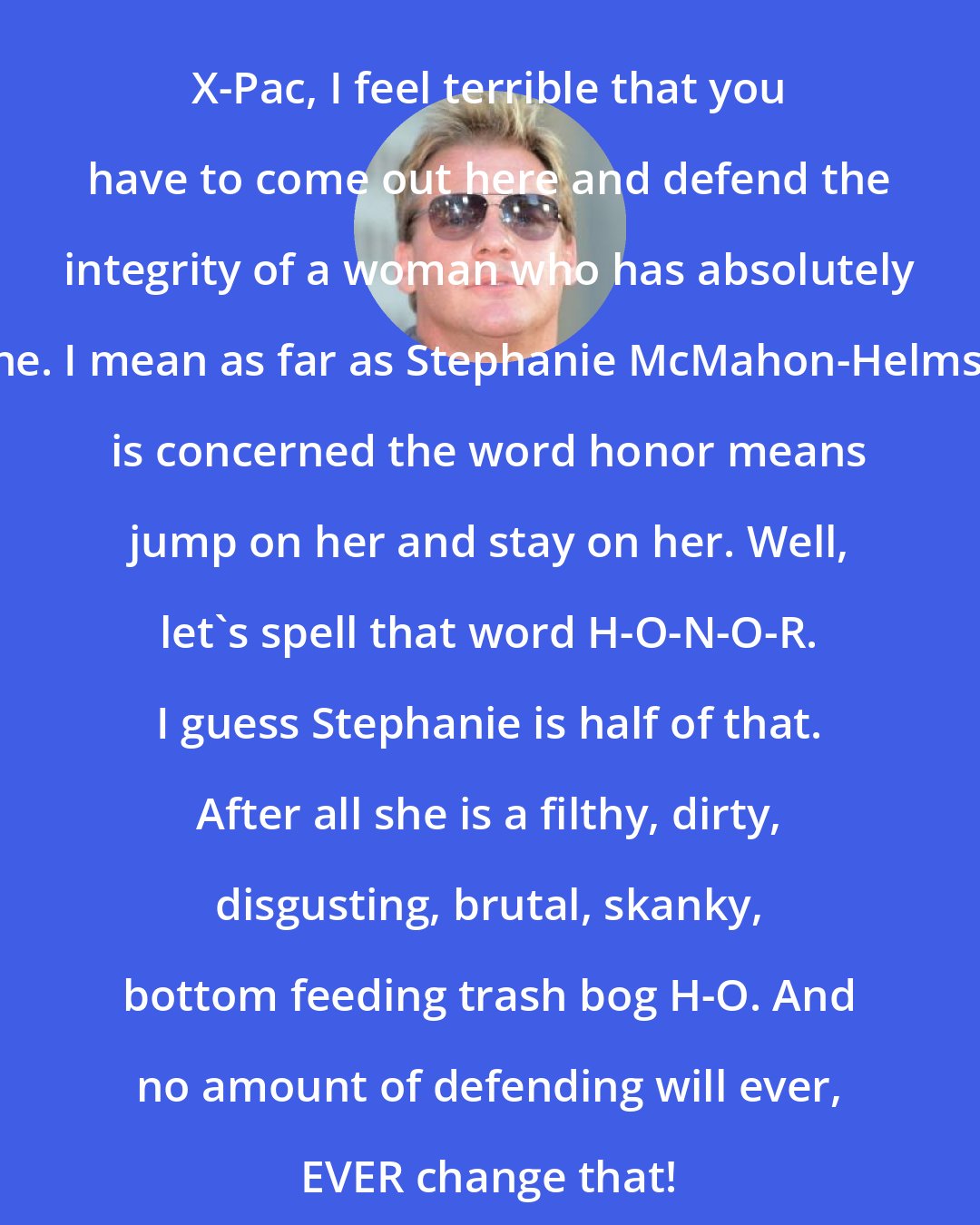 Chris Jericho: X-Pac, I feel terrible that you have to come out here and defend the integrity of a woman who has absolutely none. I mean as far as Stephanie McMahon-Helmsley is concerned the word honor means jump on her and stay on her. Well, let's spell that word H-O-N-O-R. I guess Stephanie is half of that. After all she is a filthy, dirty, disgusting, brutal, skanky, bottom feeding trash bog H-O. And no amount of defending will ever, EVER change that!