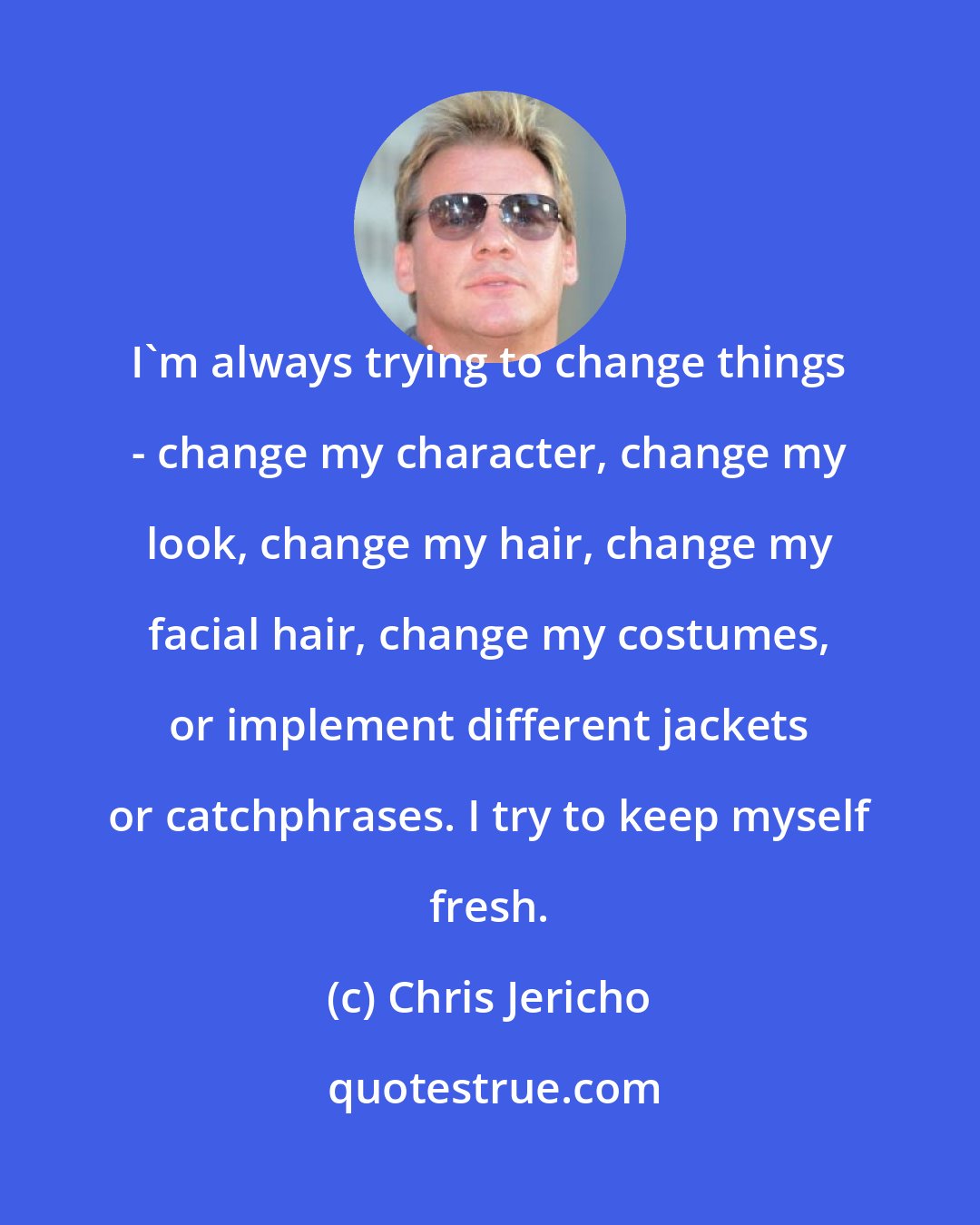 Chris Jericho: I'm always trying to change things - change my character, change my look, change my hair, change my facial hair, change my costumes, or implement different jackets or catchphrases. I try to keep myself fresh.