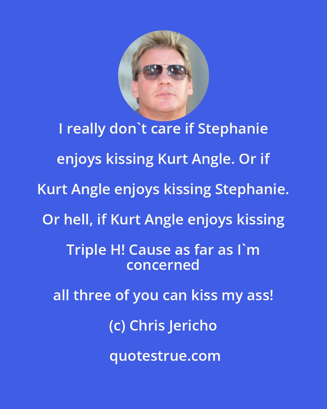 Chris Jericho: I really don't care if Stephanie enjoys kissing Kurt Angle. Or if Kurt Angle enjoys kissing Stephanie. Or hell, if Kurt Angle enjoys kissing Triple H! Cause as far as I'm 
 concerned all three of you can kiss my ass!