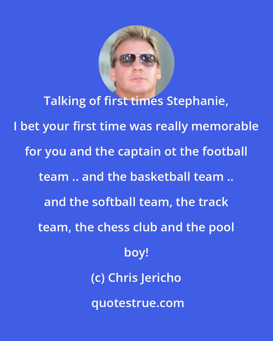 Chris Jericho: Talking of first times Stephanie, I bet your first time was really memorable for you and the captain ot the football team .. and the basketball team .. and the softball team, the track team, the chess club and the pool boy!