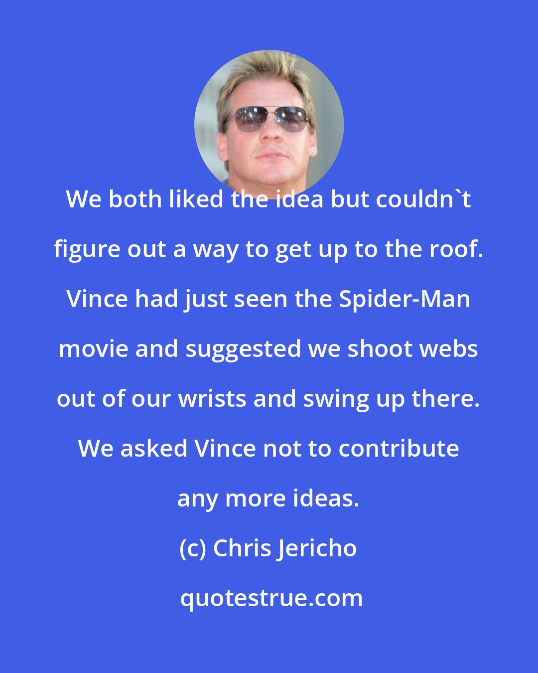 Chris Jericho: We both liked the idea but couldn't figure out a way to get up to the roof. Vince had just seen the Spider-Man movie and suggested we shoot webs out of our wrists and swing up there. We asked Vince not to contribute any more ideas.