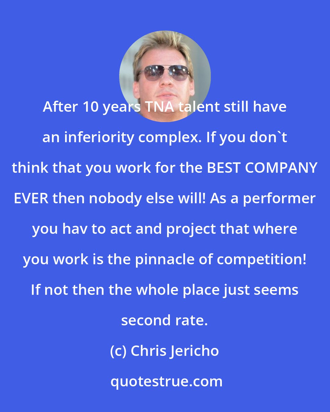 Chris Jericho: After 10 years TNA talent still have an inferiority complex. If you don't think that you work for the BEST COMPANY EVER then nobody else will! As a performer you hav to act and project that where you work is the pinnacle of competition! If not then the whole place just seems second rate.