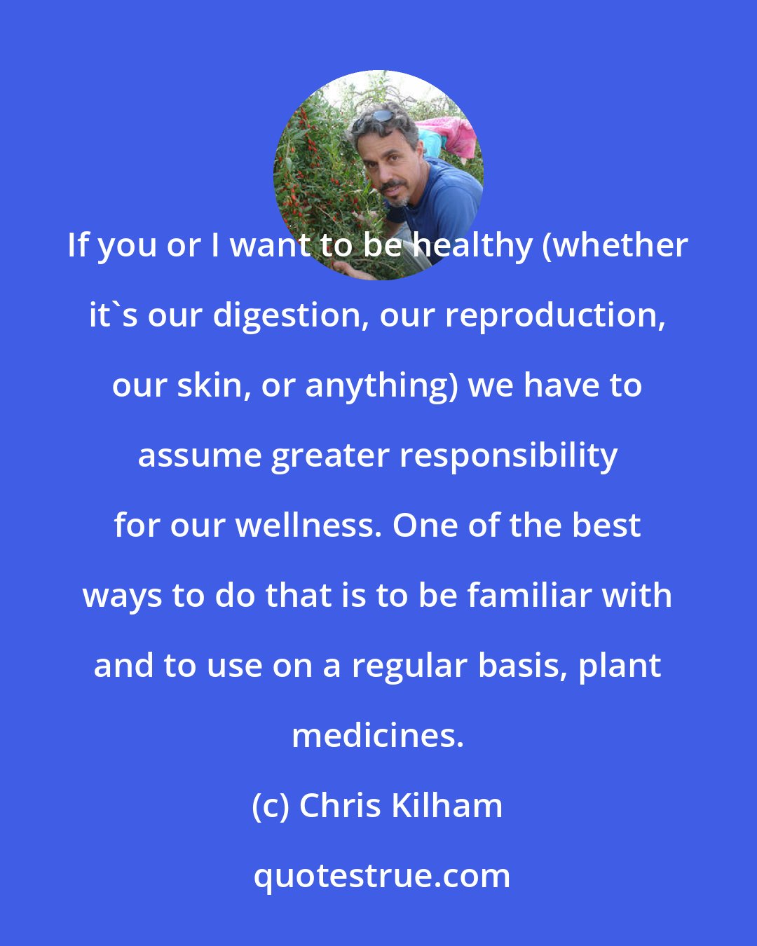 Chris Kilham: If you or I want to be healthy (whether it's our digestion, our reproduction, our skin, or anything) we have to assume greater responsibility for our wellness. One of the best ways to do that is to be familiar with and to use on a regular basis, plant medicines.