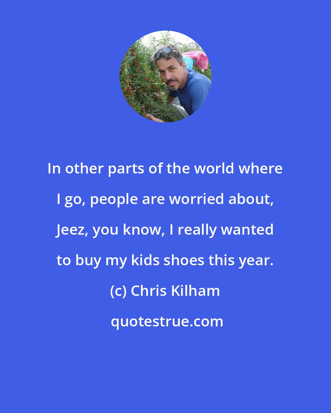 Chris Kilham: In other parts of the world where I go, people are worried about, Jeez, you know, I really wanted to buy my kids shoes this year.