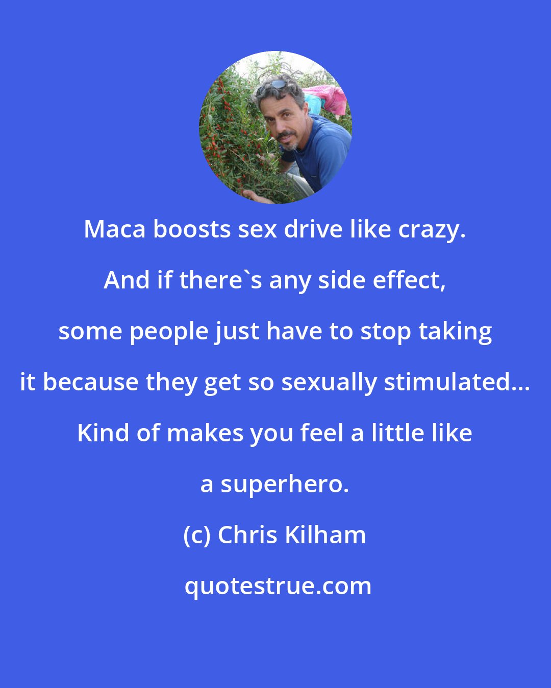 Chris Kilham: Maca boosts sex drive like crazy. And if there's any side effect, some people just have to stop taking it because they get so sexually stimulated... Kind of makes you feel a little like a superhero.