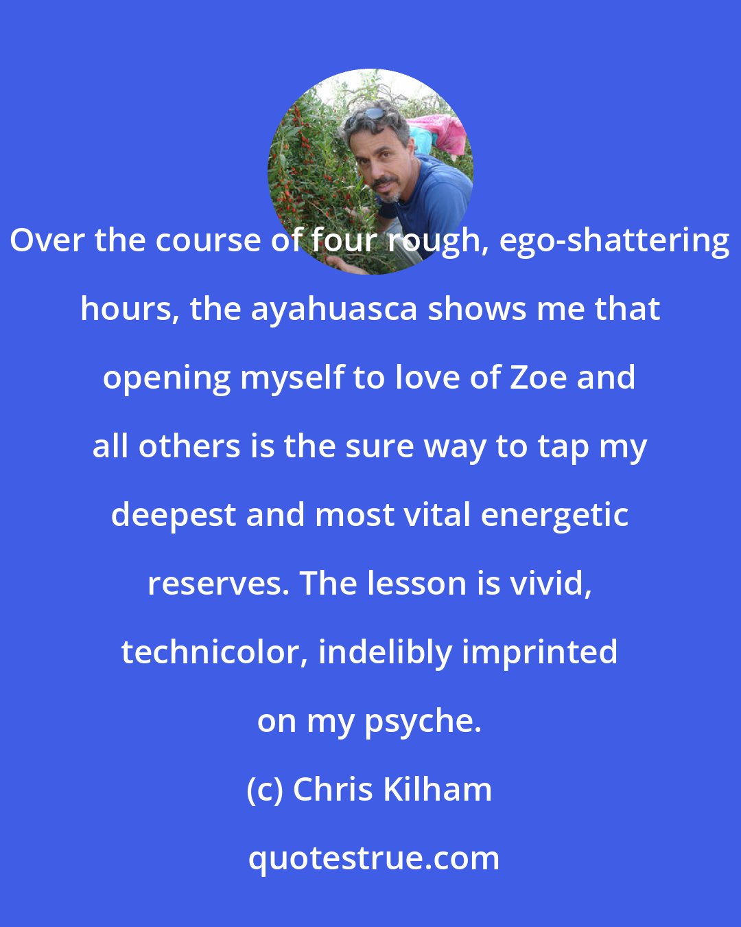 Chris Kilham: Over the course of four rough, ego-shattering hours, the ayahuasca shows me that opening myself to love of Zoe and all others is the sure way to tap my deepest and most vital energetic reserves. The lesson is vivid, technicolor, indelibly imprinted on my psyche.