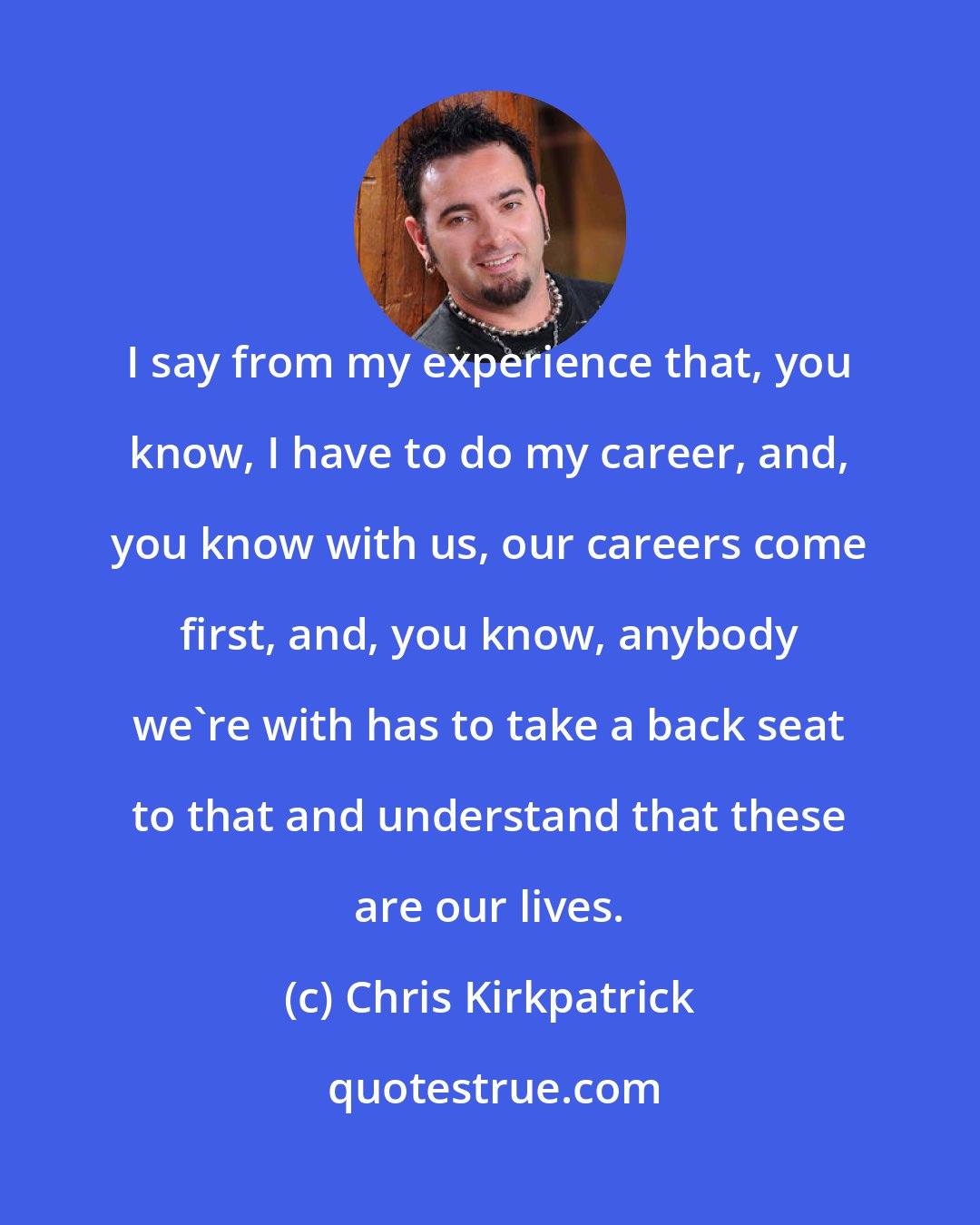 Chris Kirkpatrick: I say from my experience that, you know, I have to do my career, and, you know with us, our careers come first, and, you know, anybody we're with has to take a back seat to that and understand that these are our lives.