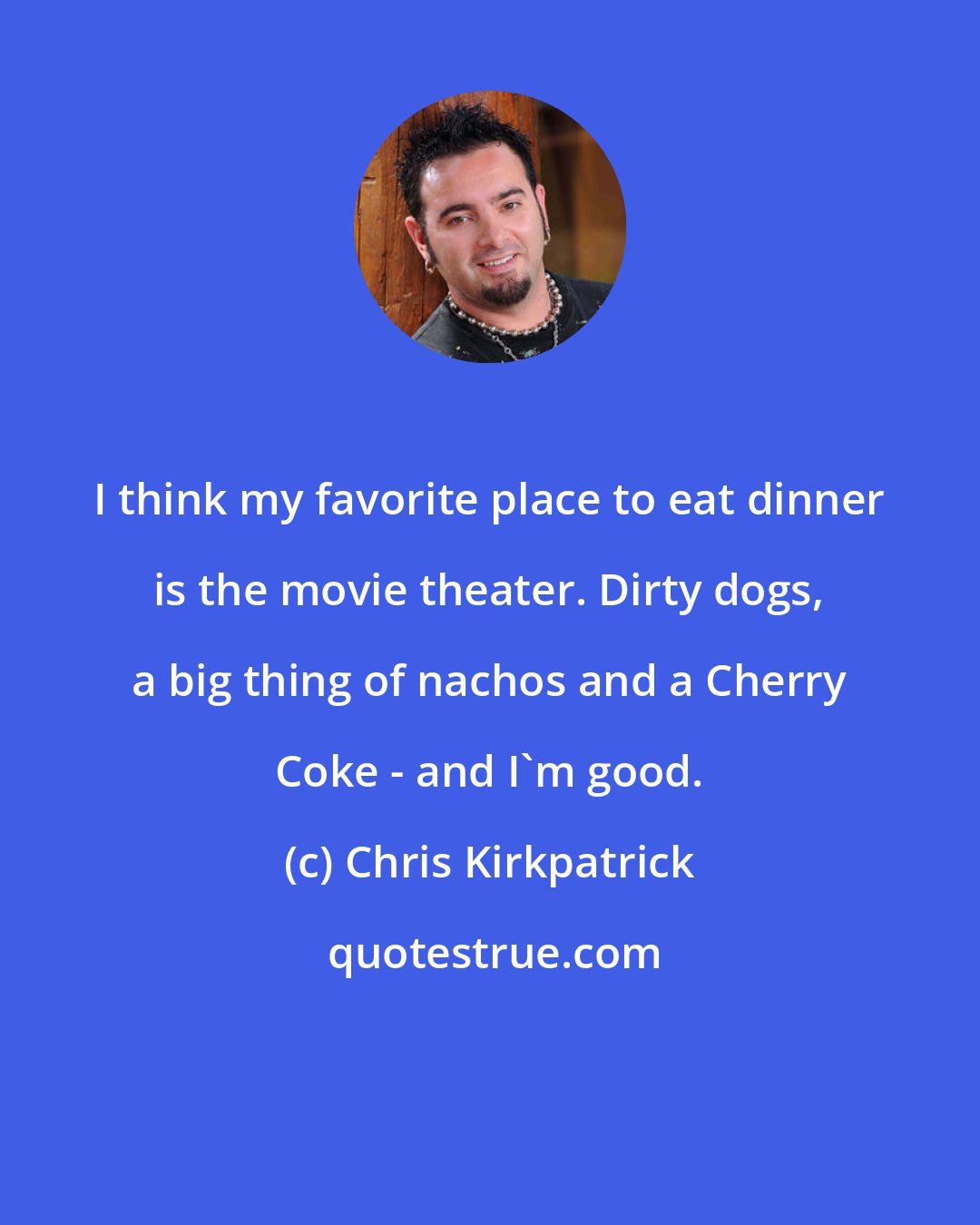 Chris Kirkpatrick: I think my favorite place to eat dinner is the movie theater. Dirty dogs, a big thing of nachos and a Cherry Coke - and I'm good.