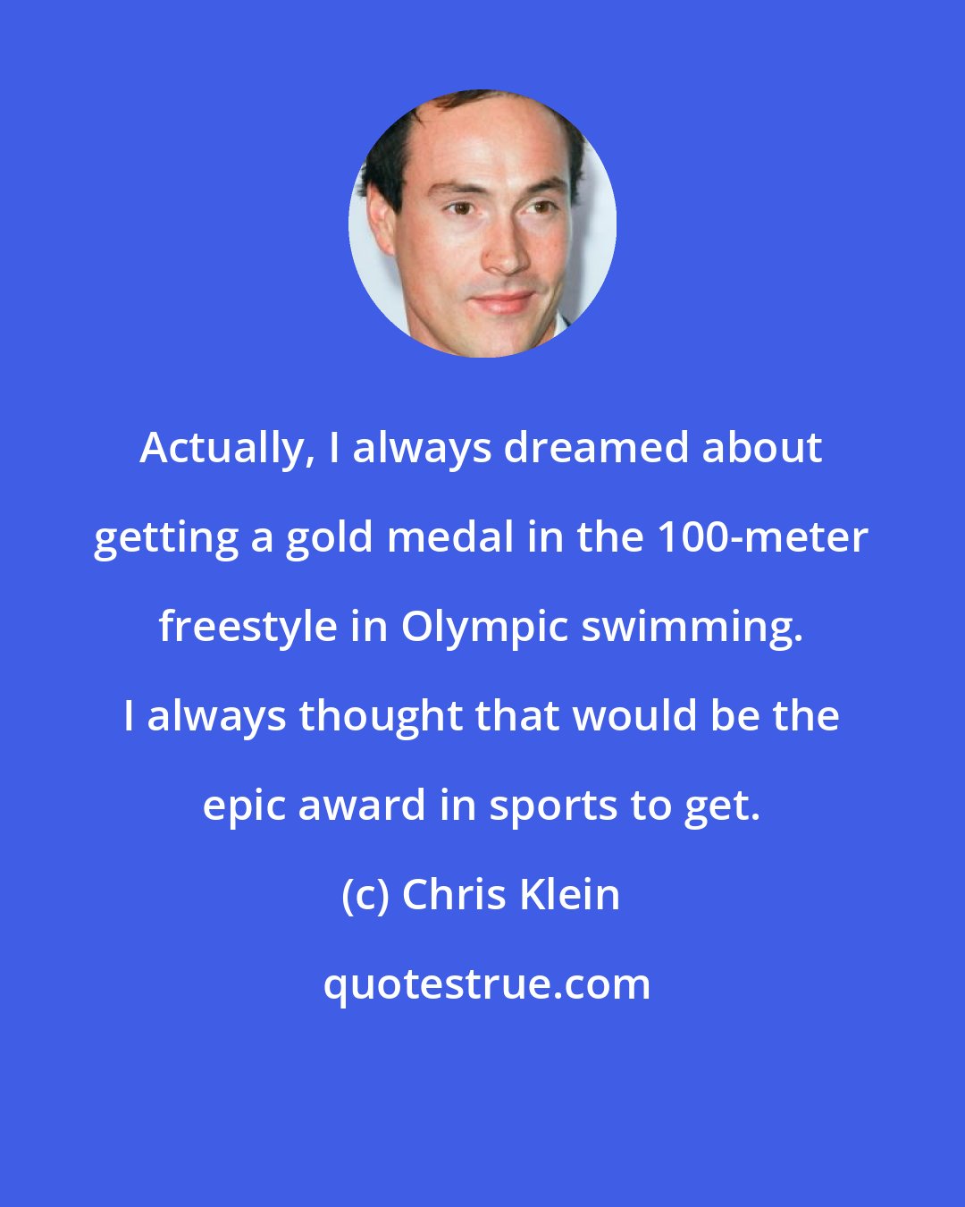 Chris Klein: Actually, I always dreamed about getting a gold medal in the 100-meter freestyle in Olympic swimming. I always thought that would be the epic award in sports to get.