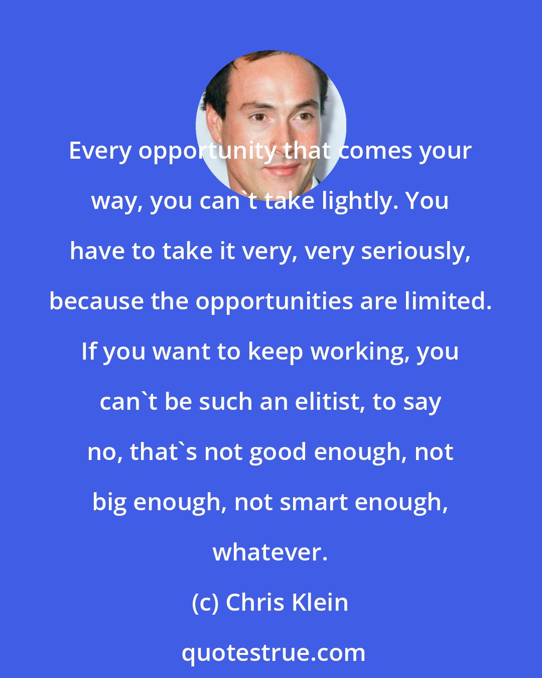 Chris Klein: Every opportunity that comes your way, you can't take lightly. You have to take it very, very seriously, because the opportunities are limited. If you want to keep working, you can't be such an elitist, to say no, that's not good enough, not big enough, not smart enough, whatever.