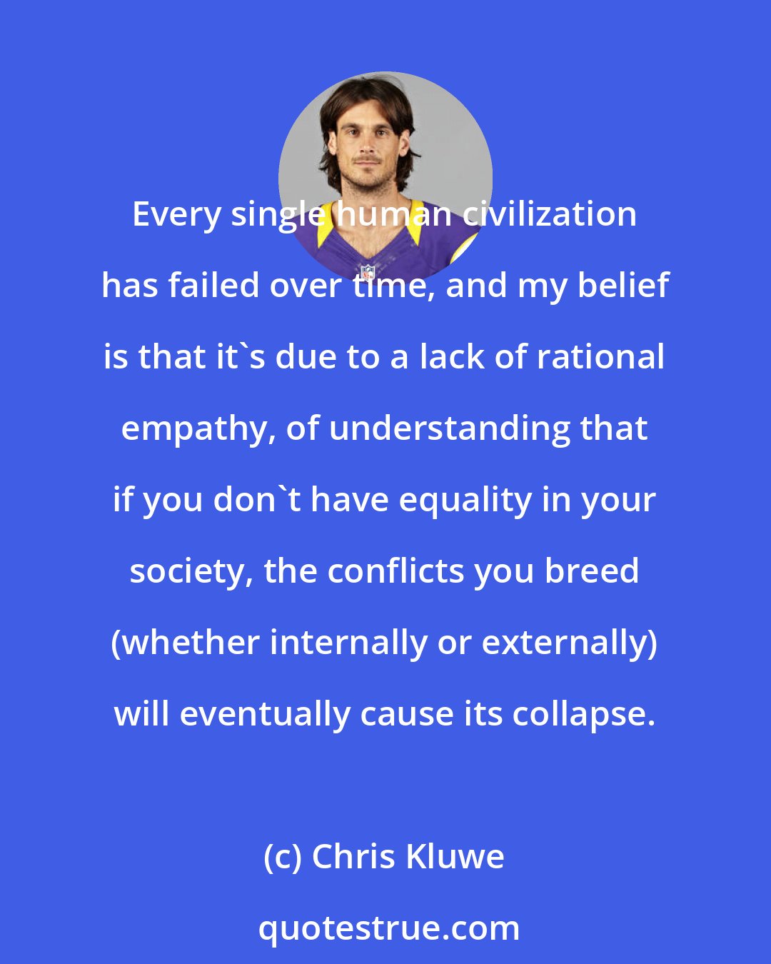 Chris Kluwe: Every single human civilization has failed over time, and my belief is that it's due to a lack of rational empathy, of understanding that if you don't have equality in your society, the conflicts you breed (whether internally or externally) will eventually cause its collapse.