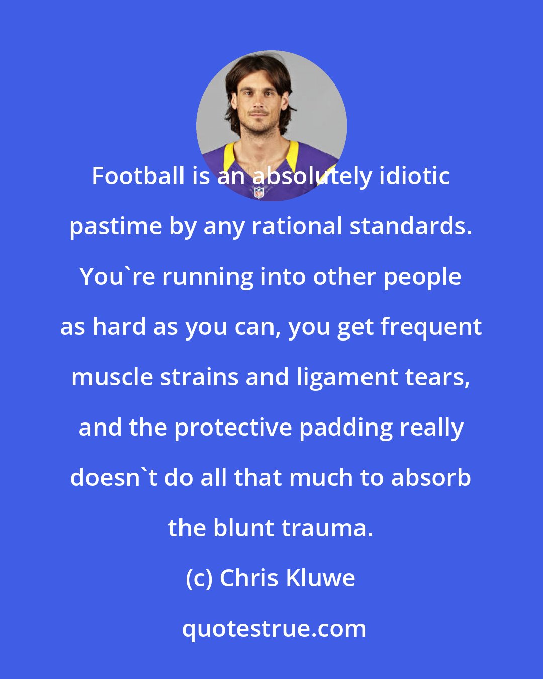 Chris Kluwe: Football is an absolutely idiotic pastime by any rational standards. You're running into other people as hard as you can, you get frequent muscle strains and ligament tears, and the protective padding really doesn't do all that much to absorb the blunt trauma.