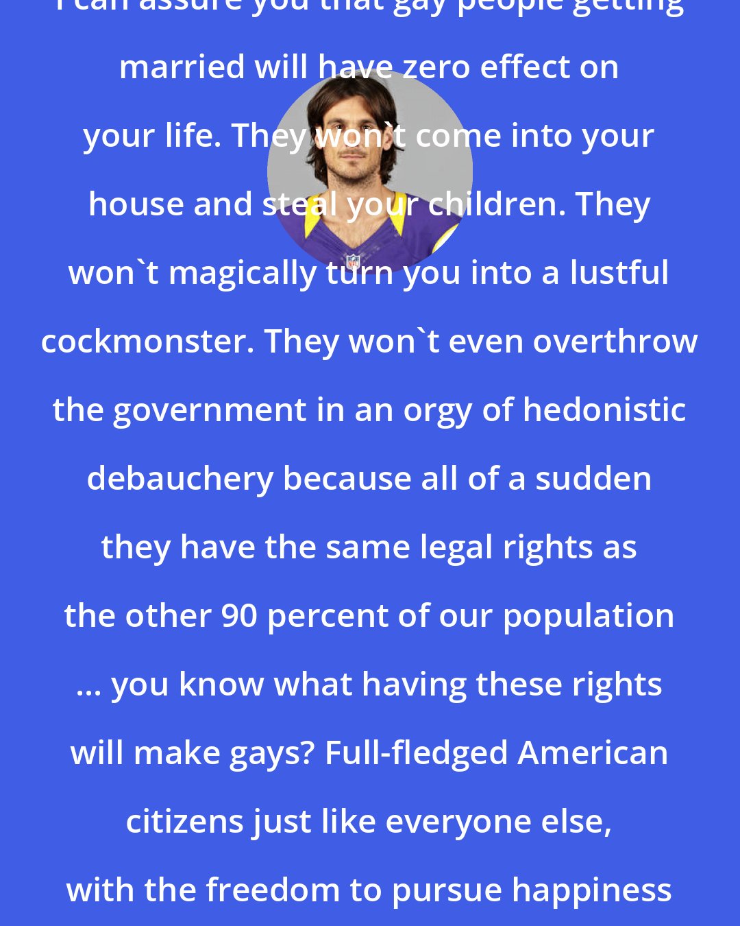 Chris Kluwe: I can assure you that gay people getting married will have zero effect on your life. They won't come into your house and steal your children. They won't magically turn you into a lustful cockmonster. They won't even overthrow the government in an orgy of hedonistic debauchery because all of a sudden they have the same legal rights as the other 90 percent of our population ... you know what having these rights will make gays? Full-fledged American citizens just like everyone else, with the freedom to pursue happiness and all that entails.